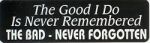 THE GOOD I DO IS NEVER REMEMBERED THE BAD NEVER FORGOTTEN