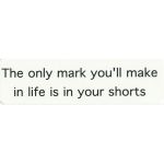 THE ONLY MARK YOU'LL MAKE IN LIFE IS IN YOUR SHORTS