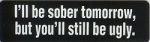 I'LL BE SOBER TOMORROW, BUT YOU'LL STILL BE UGLY