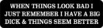 WHEN THINGS LOOK BAD I JUST REMEMBER I HAVE A BIG DICK & THINGS SEEM BETTER