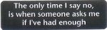 THE ONLY TIME I SAY NO IS WHEN SOMEONE ASKS ME IF I'VE HAD ENOUGH