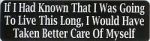 IF I HAD KNOWN THAT I WAS GOING TO LIVE THIS LONG I WOULD HAVE TAKEN BETTER CARE OF MYSELF