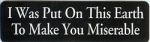 I WAS PUT ON THIS EARTH TO MAKE YOU MISERABLE