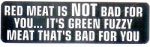 RED MEAT IS NOT BAD FOR YOU IT'S GREEN FUZZY MEAT THAT'S BAD FOR YOU