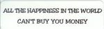 ALL THE HAPPINESS IN THE WORLD CAN'T BUY YOU MONEY